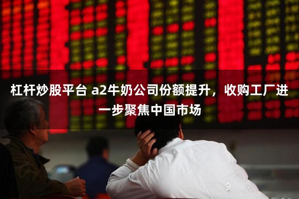杠杆炒股平台 a2牛奶公司份额提升，收购工厂进一步聚焦中国市场