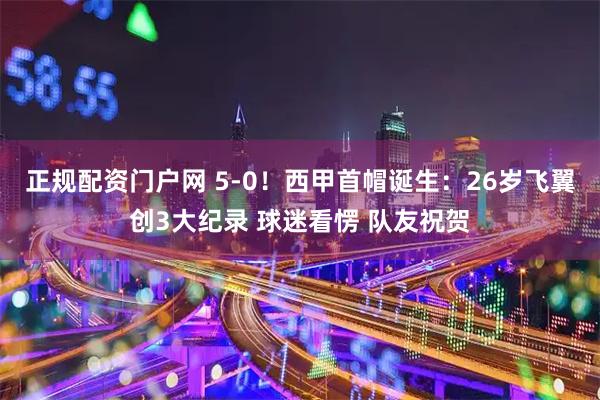 正规配资门户网 5-0！西甲首帽诞生：26岁飞翼创3大纪录 球迷看愣 队友祝贺