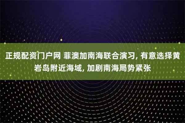 正规配资门户网 菲澳加南海联合演习, 有意选择黄岩岛附近海域, 加剧南海局势紧张