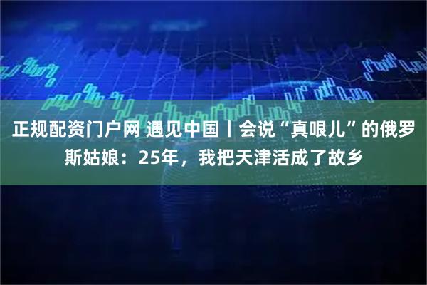 正规配资门户网 遇见中国丨会说“真哏儿”的俄罗斯姑娘：25年，我把天津活成了故乡