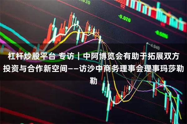 杠杆炒股平台 专访｜中阿博览会有助于拓展双方投资与合作新空间——访沙中商务理事会理事玛莎勒