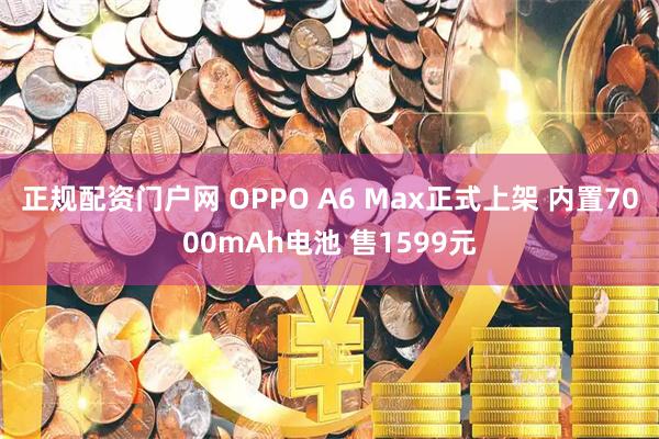 正规配资门户网 OPPO A6 Max正式上架 内置7000mAh电池 售1599元