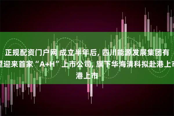 正规配资门户网 成立半年后, 四川能源发展集团有望迎来首家“A+H”上市公司, 旗下华海清科拟赴港上市
