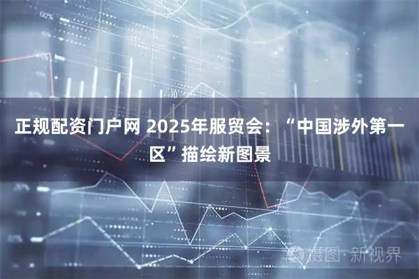 正规配资门户网 2025年服贸会：“中国涉外第一区”描绘新图景
