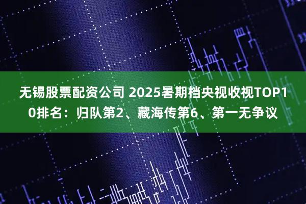 无锡股票配资公司 2025暑期档央视收视TOP10排名：归队第2、藏海传第6、第一无争议