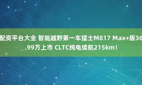 配资平台大全 智能越野第一车猛士M817 Max+版36.99万上市 CLTC纯电续航215km！