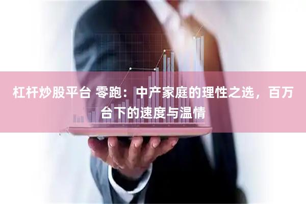 杠杆炒股平台 零跑：中产家庭的理性之选，百万台下的速度与温情