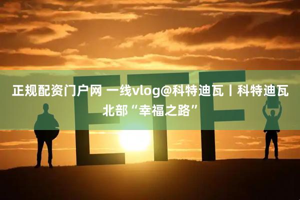 正规配资门户网 一线vlog@科特迪瓦丨科特迪瓦北部“幸福之路”