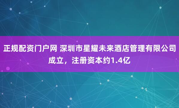 正规配资门户网 深圳市星耀未来酒店管理有限公司成立，注册资本约1.4亿