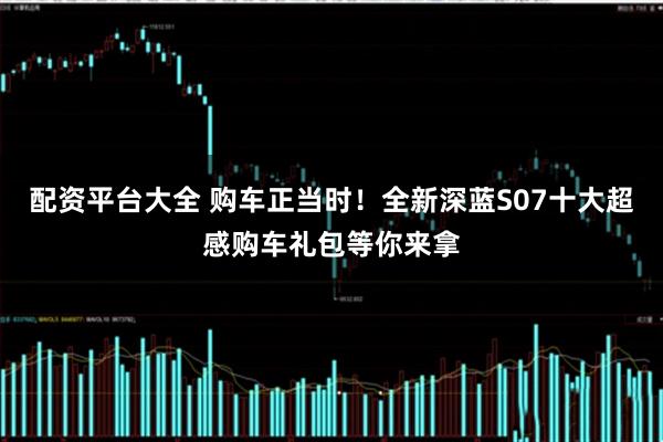 配资平台大全 购车正当时！全新深蓝S07十大超感购车礼包等你来拿